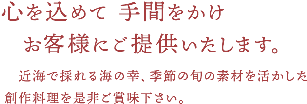 心を込めて 手間をかけ お客様にご提供いたします。近海で採れる海の幸、季節の旬の素材を活かした創作料理を是非ご賞味下さい。